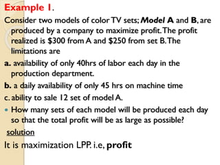 Example 1.
Consider two models of color TV sets; Model A and B, are
produced by a company to maximize profit.The profit
realized is $300 from A and $250 from set B.The
limitations are
a. availability of only 40hrs of labor each day in the
production department.
b. a daily availability of only 45 hrs on machine time
c. ability to sale 12 set of model A.
 How many sets of each model will be produced each day
so that the total profit will be as large as possible?
solution
It is maximization LPP. i.e, profit
 