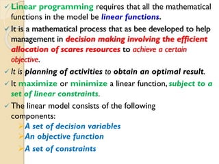  Linear programming requires that all the mathematical
functions in the model be linear functions.
 It is a mathematical process that as bee developed to help
management in decision making involving the efficient
allocation of scares resources to achieve a certain
objective.
 It is planning of activities to obtain an optimal result.
 It maximize or minimize a linear function, subject to a
set of linear constraints.
 The linear model consists of the following
components:
A set of decision variables
An objective function
A set of constraints
 