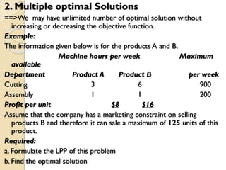2. Multiple optimal Solutions
==>We may have unlimited number of optimal solution without
increasing or decreasing the objective function.
Example:
The information given below is for the products A and B.
Machine hours per week Maximum
available
Department Product A Product B per week
Cutting 3 6 900
Assembly 1 1 200
Profit per unit $8 $16
Assume that the company has a marketing constraint on selling
products B and therefore it can sale a maximum of 125 units of this
product.
Required:
a. Formulate the LPP of this problem
b. Find the optimal solution
 