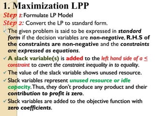 1. Maximization LPP
Step 1: Formulate LP Model
Step 2: Convert the LP to standard form.
 The given problem is said to be expressed in standard
form if the decision variables are non-negative, R.H.S of
the constraints are non-negative and the constraints
are expressed as equations.
 A slack variable(s) is added to the left hand side of a <
constraint to covert the constraint inequality in to equality.
 The value of the slack variable shows unused resource.
 Slack variables represent unused resource or idle
capacity.Thus, they don’t produce any product and their
contribution to profit is zero.
 Slack variables are added to the objective function with
zero coefficients.
 