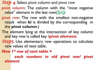 Step 4. Select pivot column and pivot row
pivot column: The column with the “most negative
value” element in the last row(Zj-Cj)
pivot row: The row with the smallest non-negative
result when bi is divided by the corresponding in
the pivot column.)
The element lying at the intersection of key column
and key row is called key /pivot element.
Step5. Use elementary row operations to calculate
new values of next table.
New 1st row of next table =
each numbers in old pivot row/ pivot
element
 