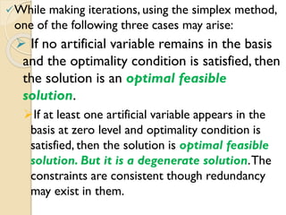 While making iterations, using the simplex method,
one of the following three cases may arise:
 If no artificial variable remains in the basis
and the optimality condition is satisfied, then
the solution is an optimal feasible
solution.
If at least one artificial variable appears in the
basis at zero level and optimality condition is
satisfied, then the solution is optimal feasible
solution. But it is a degenerate solution.The
constraints are consistent though redundancy
may exist in them.
 