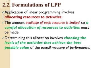 2.2. Formulations of LPP
Application of linear programming involves
allocating resources to activities.
The amount available of each resource is limited, so a
careful allocation of resources to activities must
be made.
Determining this allocation involves choosing the
levels of the activities that achieve the best
possible value of the overall measure of performance.
 