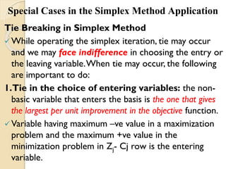 Special Cases in the Simplex Method Application
Tie Breaking in Simplex Method
While operating the simplex iteration, tie may occur
and we may face indifference in choosing the entry or
the leaving variable.When tie may occur, the following
are important to do:
1.Tie in the choice of entering variables: the non-
basic variable that enters the basis is the one that gives
the largest per unit improvement in the objective function.
Variable having maximum –ve value in a maximization
problem and the maximum +ve value in the
minimization problem in Zj- Cj row is the entering
variable.
 