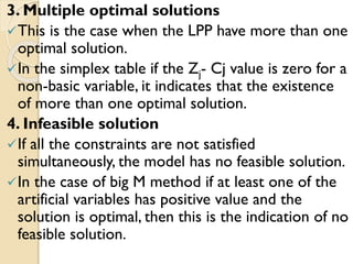 3. Multiple optimal solutions
This is the case when the LPP have more than one
optimal solution.
In the simplex table if the Zj- Cj value is zero for a
non-basic variable, it indicates that the existence
of more than one optimal solution.
4. Infeasible solution
If all the constraints are not satisfied
simultaneously, the model has no feasible solution.
In the case of big M method if at least one of the
artificial variables has positive value and the
solution is optimal, then this is the indication of no
feasible solution.
 