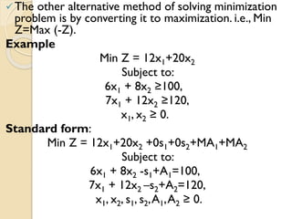 The other alternative method of solving minimization
problem is by converting it to maximization. i.e., Min
Z=Max (-Z).
Example
Min Z = 12x1+20x2
Subject to:
6x1 + 8x2 ≥100,
7x1 + 12x2 ≥120,
x1, x2 ≥ 0.
Standard form:
Min Z = 12x1+20x2 +0s1+0s2+MA1+MA2
Subject to:
6x1 + 8x2 -s1+A1=100,
7x1 + 12x2 –s2+A2=120,
x1, x2, s1, s2,A1,A2 ≥ 0.
 