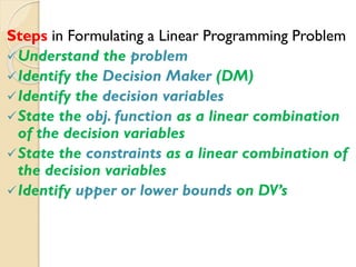Steps in Formulating a Linear Programming Problem
Understand the problem
Identify the Decision Maker (DM)
Identify the decision variables
State the obj. function as a linear combination
of the decision variables
State the constraints as a linear combination of
the decision variables
Identify upper or lower bounds on DV’s
 