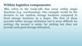 Within logistics components:
this refers to the trade-offs that occur within single
functions (e.g. warehousing). One example would be the
decision to use random storage locations compared to
fixed storage locations in a depot. The first of these
provides better storage utilization but is more difficult for
picking; the second is easier for picking but does not
provide such good storage utilization.
 