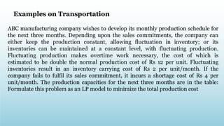ABC manufacturing company wishes to develop its monthly production schedule for
the next three months. Depending upon the sales commitments, the company can
either keep the production constant, allowing fluctuation in inventory; or its
inventories can be maintained at a constant level, with fluctuating production.
Fluctuating production makes overtime work necessary, the cost of which is
estimated to be double the normal production cost of Rs 12 per unit. Fluctuating
inventories result in an inventory carrying cost of Rs 2 per unit/month. If the
company fails to fulfil its sales commitment, it incurs a shortage cost of Rs 4 per
unit/month. The production capacities for the next three months are in the table:
Formulate this problem as an LP model to minimize the total production cost
Examples on Transportation
 