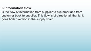 6.Information flow
is the flow of information from supplier to customer and from
customer back to supplier. This flow is bi-directional, that is, it
goes both direction in the supply chain.
 