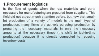1.Procurement logistics
is the flow of goods when the raw materials and parts
necessary for manufacturing are procured from suppliers. This
field did not attract much attention before, but now that small-
lot production of a variety of models is the main type of
production, many firms are actively pursuing production by
procuring the necessary materials in only the necessary
amounts at the necessary times (the shift to just-in-time
production) because it is directly connected to reducing
inventory costs.
 