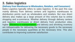 3. Sales logistics
(Delivery from Warehouse to Wholesalers, Retailers, and Consumers)
Sales Logistics typically refers to sales logistics. In the past this was
mainly delivery from delivery centers and logistics warehouses to
distribution points such as wholesalers and retailers. But now direct
delivery also makes up a large amount of this volume due to online
shopping and e-commerce. Whether delivery through delivery centers
and logistics warehouses or direct delivery from production sites,
higher efficiency in transportation and delivery and shrinking inventory
are indispensable for delivering the necessary goods to the necessary
people in the necessary quantities at the necessary time. This also
contributes to improving customer satisfaction
 