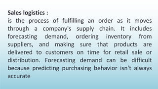 Sales logistics :
is the process of fulfilling an order as it moves
through a company's supply chain. It includes
forecasting demand, ordering inventory from
suppliers, and making sure that products are
delivered to customers on time for retail sale or
distribution. Forecasting demand can be difficult
because predicting purchasing behavior isn't always
accurate
 