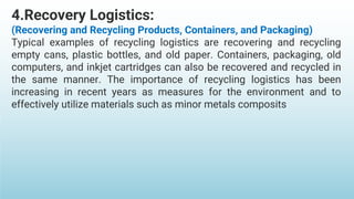 4.Recovery Logistics:
(Recovering and Recycling Products, Containers, and Packaging)
Typical examples of recycling logistics are recovering and recycling
empty cans, plastic bottles, and old paper. Containers, packaging, old
computers, and inkjet cartridges can also be recovered and recycled in
the same manner. The importance of recycling logistics has been
increasing in recent years as measures for the environment and to
effectively utilize materials such as minor metals composits
 