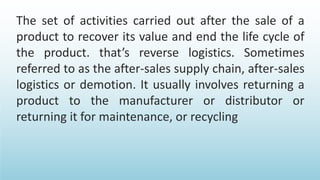 The set of activities carried out after the sale of a
product to recover its value and end the life cycle of
the product. that’s reverse logistics. Sometimes
referred to as the after-sales supply chain, after-sales
logistics or demotion. It usually involves returning a
product to the manufacturer or distributor or
returning it for maintenance, or recycling
 