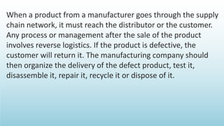 When a product from a manufacturer goes through the supply
chain network, it must reach the distributor or the customer.
Any process or management after the sale of the product
involves reverse logistics. If the product is defective, the
customer will return it. The manufacturing company should
then organize the delivery of the defect product, test it,
disassemble it, repair it, recycle it or dispose of it.
 