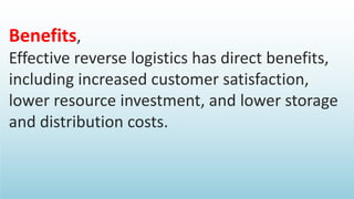 Benefits,
Effective reverse logistics has direct benefits,
including increased customer satisfaction,
lower resource investment, and lower storage
and distribution costs.
 