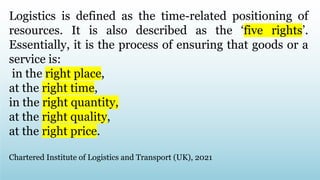 Logistics is defined as the time-related positioning of
resources. It is also described as the ‘five rights’.
Essentially, it is the process of ensuring that goods or a
service is:
in the right place,
at the right time,
in the right quantity,
at the right quality,
at the right price.
Chartered Institute of Logistics and Transport (UK), 2021
 