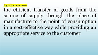 logistics concerns:
the efficient transfer of goods from the
source of supply through the place of
manufacture to the point of consumption
in a cost-effective way while providing an
appropriate service to the customer.
 