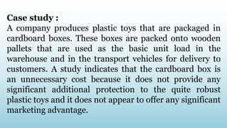 Case study :
A company produces plastic toys that are packaged in
cardboard boxes. These boxes are packed onto wooden
pallets that are used as the basic unit load in the
warehouse and in the transport vehicles for delivery to
customers. A study indicates that the cardboard box is
an unnecessary cost because it does not provide any
significant additional protection to the quite robust
plastic toys and it does not appear to offer any significant
marketing advantage.
 
