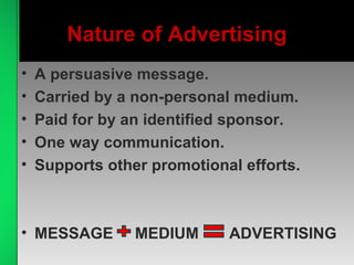 Nature of Advertising
• A persuasive message.
• Carried by a non-personal medium.
• Paid for by an identified sponsor.
• One way communication.
• Supports other promotional efforts.
• MESSAGE MEDIUM ADVERTISING
 