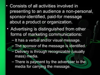 • Consists of all activities involved in
presenting to an audience a non-personal,
sponsor-identified, paid-for message
about a product or organization.
• Advertising is distinguished from other
forms of marketing communications:
– It has a verbal and/or visual message.
– The sponsor of the message is identified.
– Delivery is through recognizable (usually
mass) media.
– There is payment by the advertiser to the
media for carrying the message.
 