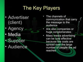 The Key Players
• Advertiser
(client)
• Agency
• Media
• Supplier
• Audience
• The channels of
communication that carry
the message to the
audience
• Are also companies or
huge conglomerates
• Mass media advertising
can be cost effective
because the costs are
spread over the large
number of people the ad
reaches
 