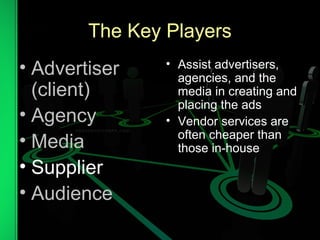 The Key Players
• Advertiser
(client)
• Agency
• Media
• Supplier
• Audience
• Assist advertisers,
agencies, and the
media in creating and
placing the ads
• Vendor services are
often cheaper than
those in-house
 