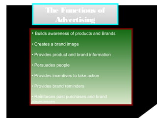 The Functions of
Advertising
• Builds awareness of products and Brands
• Creates a brand image
• Provides product and brand information
• Persuades people
• Provides incentives to take action
• Provides brand reminders
• Reinforces past purchases and brand
experiences
 