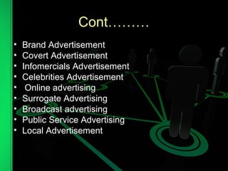 Cont………
• Brand Advertisement
• Covert Advertisement
• Infomercials Advertisement
• Celebrities Advertisement
• Online advertising
• Surrogate Advertising
• Broadcast advertising
• Public Service Advertising
• Local Advertisement
 