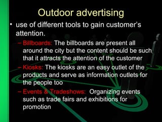 Outdoor advertising
• use of different tools to gain customer’s
attention.
– Billboards: The billboards are present all
around the city but the content should be such
that it attracts the attention of the customer
– Kiosks: The kiosks are an easy outlet of the
products and serve as information outlets for
the people too
– Events & Tradeshows: Organizing events
such as trade fairs and exhibitions for
promotion
 