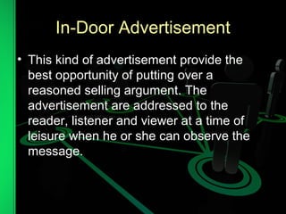 In-Door Advertisement
• This kind of advertisement provide the
best opportunity of putting over a
reasoned selling argument. The
advertisement are addressed to the
reader, listener and viewer at a time of
leisure when he or she can observe the
message.
 