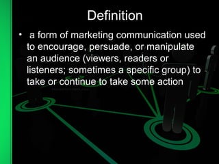 Definition
• a form of marketing communication used
to encourage, persuade, or manipulate
an audience (viewers, readers or
listeners; sometimes a specific group) to
take or continue to take some action
 
