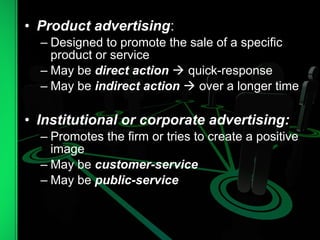 • Product advertising:
– Designed to promote the sale of a specific
product or service
– May be direct action  quick-response
– May be indirect action  over a longer time
• Institutional or corporate advertising:
– Promotes the firm or tries to create a positive
image
– May be customer-service
– May be public-service
 