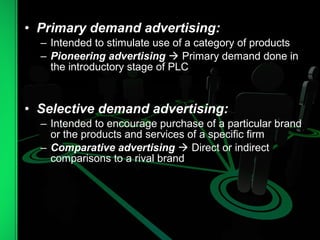 • Primary demand advertising:
– Intended to stimulate use of a category of products
– Pioneering advertising  Primary demand done in
the introductory stage of PLC
• Selective demand advertising:
– Intended to encourage purchase of a particular brand
or the products and services of a specific firm
– Comparative advertising  Direct or indirect
comparisons to a rival brand
 