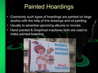 Painted Hoardings
• Commonly such types of hoardings are painted on large
studios with the help of line drawings and oil painting.
• Usually to advertise upcoming albums or movies.
• Hand painted & Graphical machines both are used to
make painted hoarding.
 