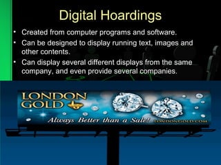 Digital Hoardings
• Created from computer programs and software.
• Can be designed to display running text, images and
other contents.
• Can display several different displays from the same
company, and even provide several companies.
 