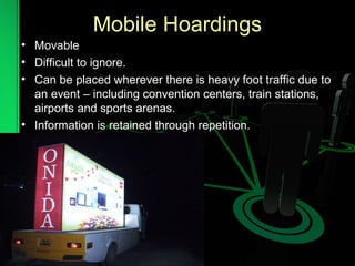 Mobile Hoardings
• Movable
• Difficult to ignore.
• Can be placed wherever there is heavy foot traffic due to
an event – including convention centers, train stations,
airports and sports arenas.
• Information is retained through repetition.
 