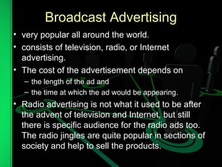 Broadcast Advertising
• very popular all around the world.
• consists of television, radio, or Internet
advertising.
• The cost of the advertisement depends on
– the length of the ad and
– the time at which the ad would be appearing.
• Radio advertising is not what it used to be after
the advent of television and Internet, but still
there is specific audience for the radio ads too.
The radio jingles are quite popular in sections of
society and help to sell the products.
 