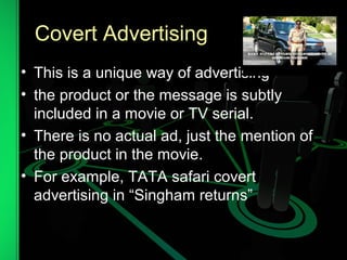 Covert Advertising
• This is a unique way of advertising
• the product or the message is subtly
included in a movie or TV serial.
• There is no actual ad, just the mention of
the product in the movie.
• For example, TATA safari covert
advertising in “Singham returns”
 