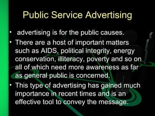 Public Service Advertising
• advertising is for the public causes.
• There are a host of important matters
such as AIDS, political integrity, energy
conservation, illiteracy, poverty and so on
all of which need more awareness as far
as general public is concerned.
• This type of advertising has gained much
importance in recent times and is an
effective tool to convey the message.
 