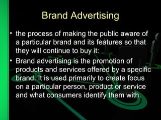 Brand Advertising
• the process of making the public aware of
a particular brand and its features so that
they will continue to buy it:
• Brand advertising is the promotion of
products and services offered by a specific
brand. It is used primarily to create focus
on a particular person, product or service
and what consumers identify them with.
 