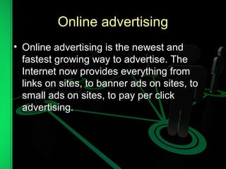 Online advertising
• Online advertising is the newest and
fastest growing way to advertise. The
Internet now provides everything from
links on sites, to banner ads on sites, to
small ads on sites, to pay per click
advertising.
 