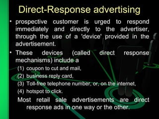 Direct-Response advertising
• prospective customer is urged to respond
immediately and directly to the advertiser,
through the use of a 'device' provided in the
advertisement.
• These devices (called direct response
mechanisms) include a
(1) coupon to cut and mail,
(2) business reply card,
(3) Toll-free telephone number, or, on the internet,
(4) hotspot to click.
Most retail sale advertisements are direct
response ads in one way or the other.
 