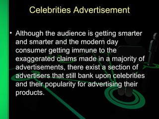 Celebrities Advertisement
• Although the audience is getting smarter
and smarter and the modern day
consumer getting immune to the
exaggerated claims made in a majority of
advertisements, there exist a section of
advertisers that still bank upon celebrities
and their popularity for advertising their
products.
 