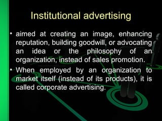 Institutional advertising
• aimed at creating an image, enhancing
reputation, building goodwill, or advocating
an idea or the philosophy of an
organization, instead of sales promotion.
• When employed by an organization to
market itself (instead of its products), it is
called corporate advertising.
 