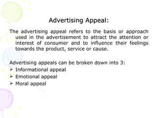 Advertising Appeal:Advertising Appeal:
The advertising appeal refers to the basis or approach
used in the advertisement to attract the attention or
interest of consumer and to influence their feelings
towards the product, service or cause.
Advertising appeals can be broken down into 3:
 Informational appeal
 Emotional appeal
 Moral appeal
 