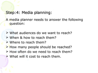 Step:4: Media planning:Step:4: Media planning:
A media planner needs to answer the following
question:
 What audiences do we want to reach?
 When & how to reach them?
 Where to reach them?
 How many people should be reached?
 How often do we need to reach them?
 What will it cost to reach them.
 