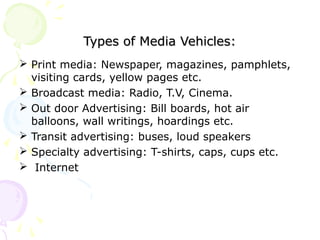 Types of Media Vehicles:Types of Media Vehicles:
 Print media: Newspaper, magazines, pamphlets,
visiting cards, yellow pages etc.
 Broadcast media: Radio, T.V, Cinema.
 Out door Advertising: Bill boards, hot air
balloons, wall writings, hoardings etc.
 Transit advertising: buses, loud speakers
 Specialty advertising: T-shirts, caps, cups etc.
 Internet
 