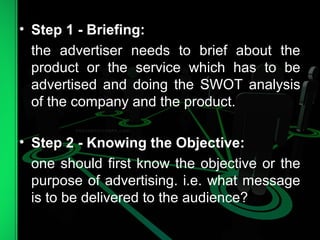 • Step 1 - Briefing:
the advertiser needs to brief about the
product or the service which has to be
advertised and doing the SWOT analysis
of the company and the product.
• Step 2 - Knowing the Objective:
one should first know the objective or the
purpose of advertising. i.e. what message
is to be delivered to the audience?
 